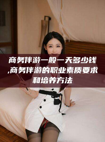 丽水商务伴游一般一天多少钱,商务伴游的职业素质要求和培养方法