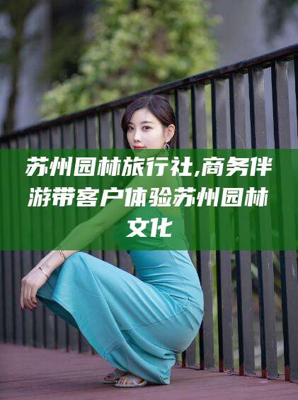 丽水苏州园林旅行社,商务伴游带客户体验苏州园林文化