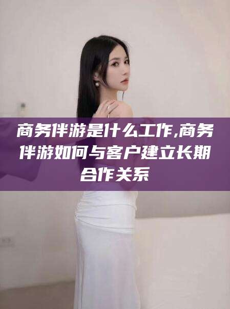 丽水商务伴游是什么工作,商务伴游如何与客户建立长期合作关系