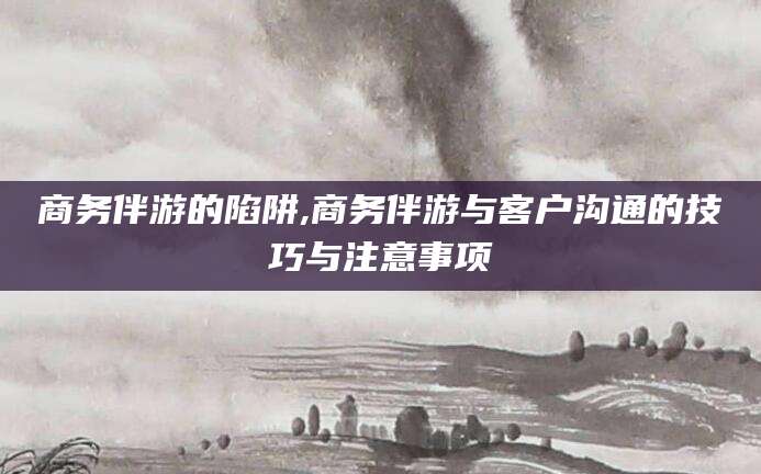 丽水商务伴游的陷阱,商务伴游与客户沟通的技巧与注意事项