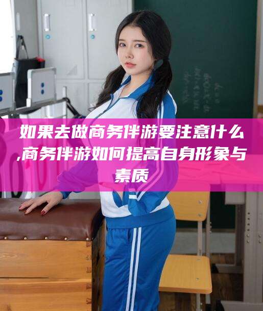 丽水如果去做商务伴游要注意什么,商务伴游如何提高自身形象与素质