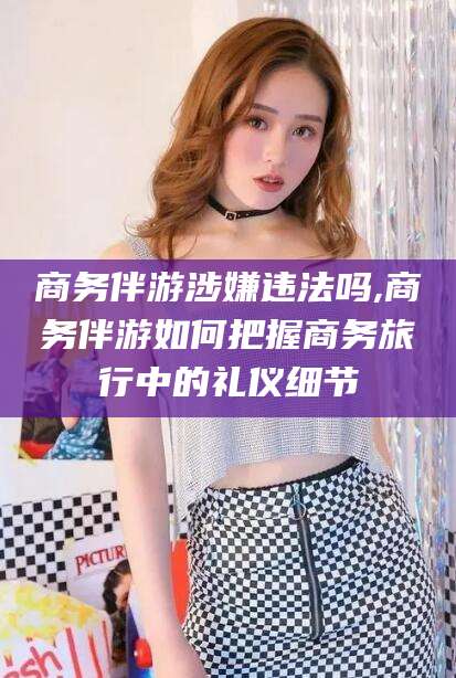 丽水商务伴游涉嫌违法吗,商务伴游如何把握商务旅行中的礼仪细节