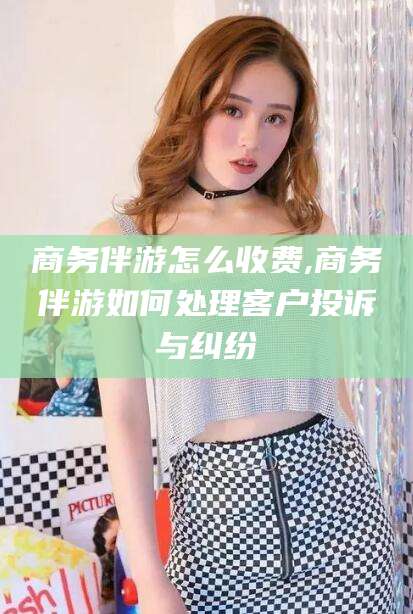 丽水商务伴游怎么收费,商务伴游如何处理客户投诉与纠纷