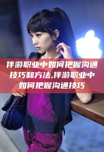 丽水伴游职业中如何把握沟通技巧和方法,伴游职业中如何把握沟通技巧