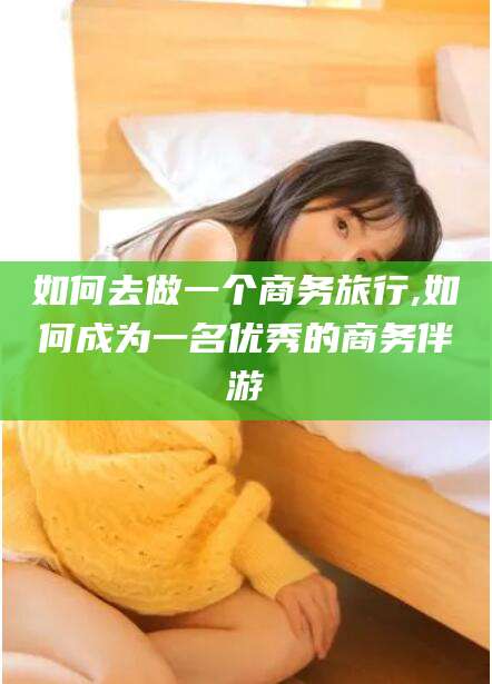 丽水如何去做一个商务旅行,如何成为一名优秀的商务伴游