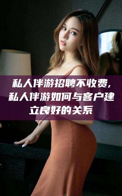 丽水私人伴游招聘不收费,私人伴游如何与客户建立良好的关系