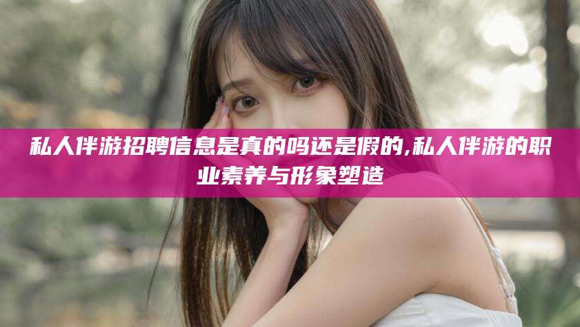 丽水私人伴游招聘信息是真的吗还是假的,私人伴游的职业素养与形象塑造