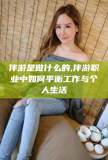 丽水伴游是做什么的,伴游职业中如何平衡工作与个人生活