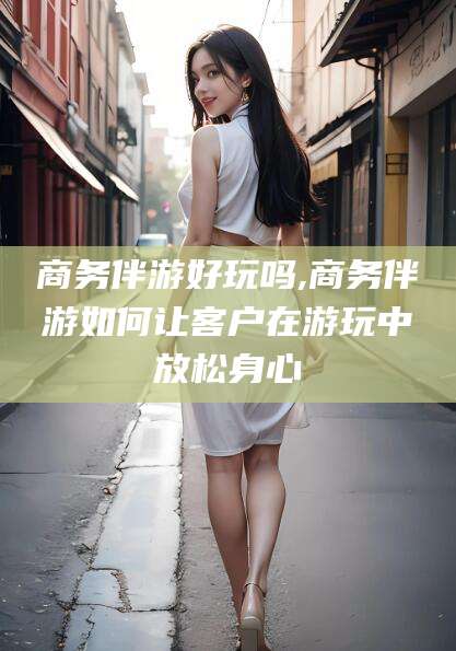 商务伴游好玩吗,商务伴游如何让客户在游玩中放松身心