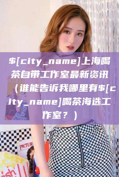 丽水上海喝茶自带工作室最新资讯（谁能告诉我哪里有丽水喝茶海选工作室？）