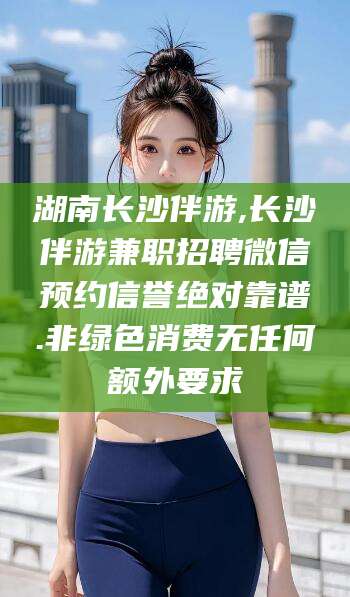丽水湖南长沙伴游,长沙伴游兼职招聘微信预约信誉绝对靠谱.非绿色消费无任何额外要求