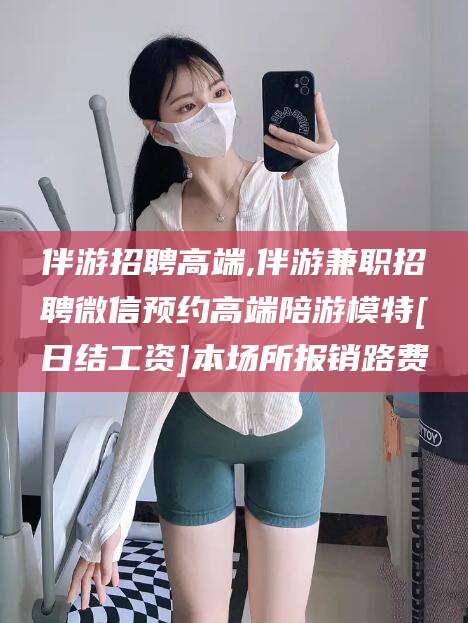 丽水伴游招聘高端,伴游兼职招聘微信预约高端陪游模特[日结工资]本场所报销路费