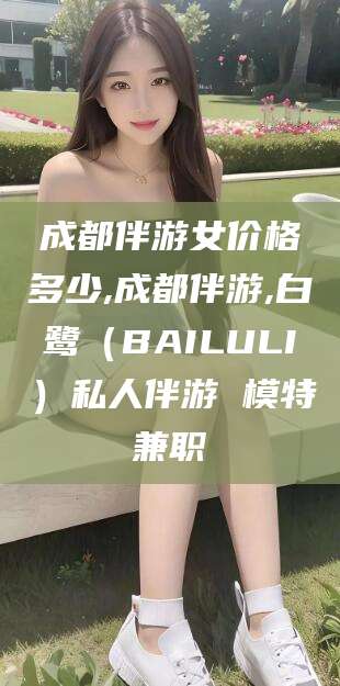 丽水成都伴游女价格多少,成都伴游,白鹭（BAILULI）私人伴游 模特兼职