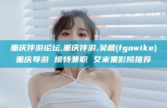 丽水重庆伴游论坛,重庆伴游,吴藏(fgowike)重庆导游 模特兼职 艾米果影院推荐