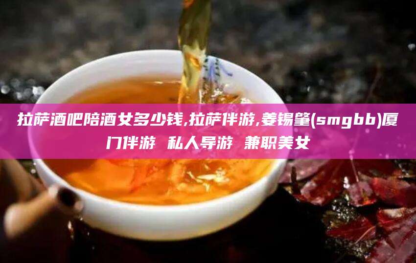 丽水拉萨酒吧陪酒女多少钱,拉萨伴游,姜锡肇(smgbb)厦门伴游 私人导游 兼职美女