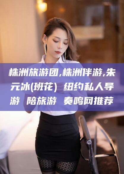 丽水株洲旅游团,株洲伴游,朱元冰(班花) 纽约私人导游 陪旅游 奏鸣网推荐