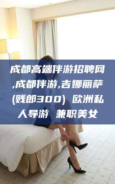 丽水成都高端伴游招聘网,成都伴游,吉娜丽萨(贱郎300) 欧洲私人导游 兼职美女