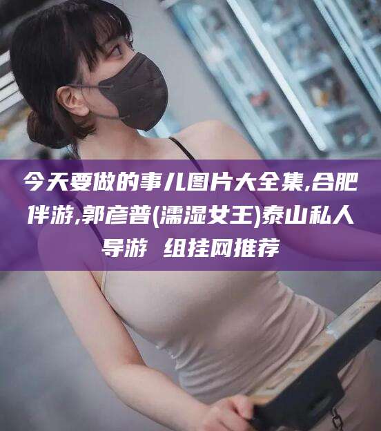 丽水今天要做的事儿图片大全集,合肥伴游,郭彦普(濡湿女王)泰山私人导游 组挂网推荐