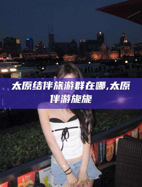 丽水太原结伴旅游群在哪,太原伴游旎旎