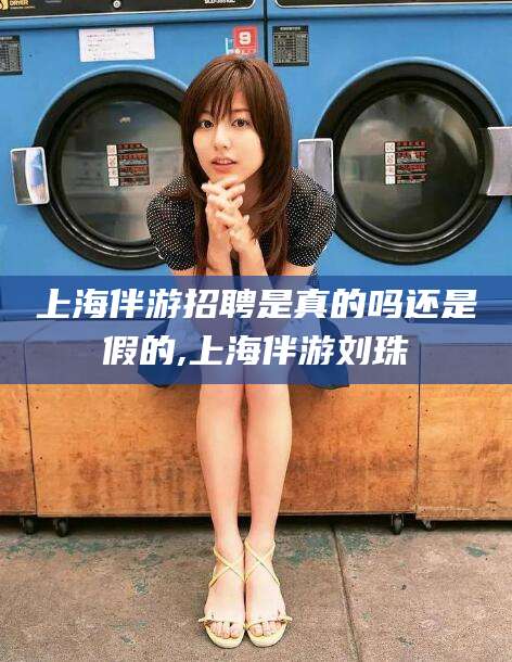 丽水上海伴游招聘是真的吗还是假的,上海伴游刘珠