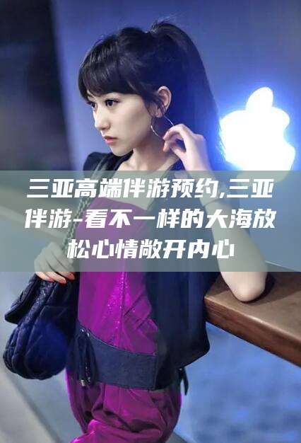 丽水三亚高端伴游预约,三亚伴游-看不一样的大海放松心情敞开内心