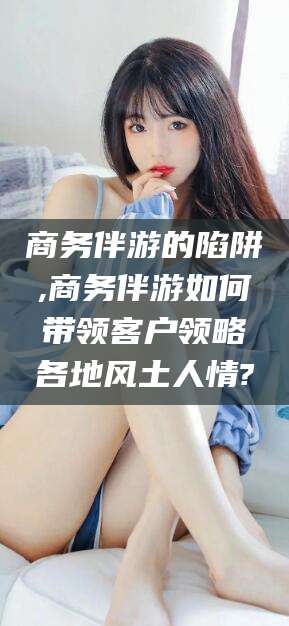 丽水商务伴游的陷阱,商务伴游如何带领客户领略各地风土人情?