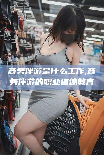 丽水商务伴游是什么工作,商务伴游的职业道德教育