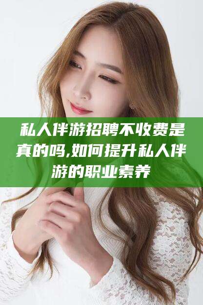 丽水私人伴游招聘不收费是真的吗,如何提升私人伴游的职业素养