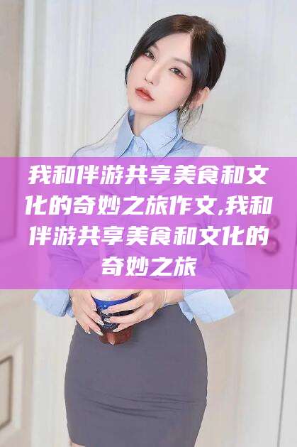 丽水我和伴游共享美食和文化的奇妙之旅作文,我和伴游共享美食和文化的奇妙之旅
