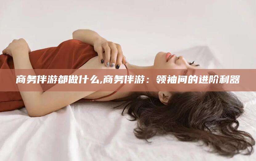 丽水商务伴游都做什么,商务伴游：领袖间的进阶利器