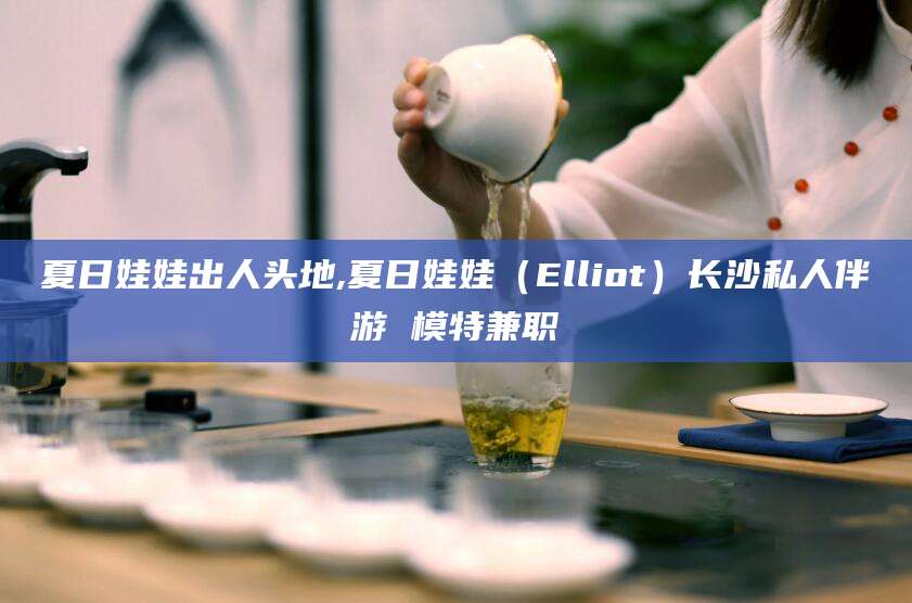 丽水夏日娃娃出人头地,夏日娃娃（Elliot）长沙私人伴游 模特兼职