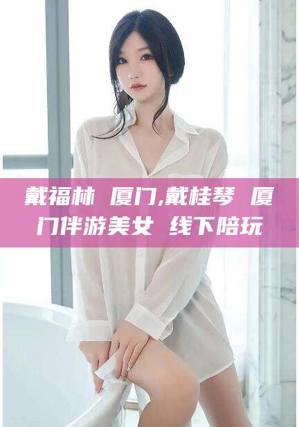 丽水戴福林 厦门,戴桂琴 厦门伴游美女 线下陪玩