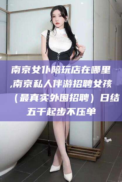 丽水南京女仆陪玩店在哪里,南京私人伴游招聘女孩（最真实外围招聘）日结五千起步不压单