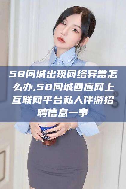 丽水58同城出现网络异常怎么办,58同城回应网上互联网平台私人伴游招聘信息一事