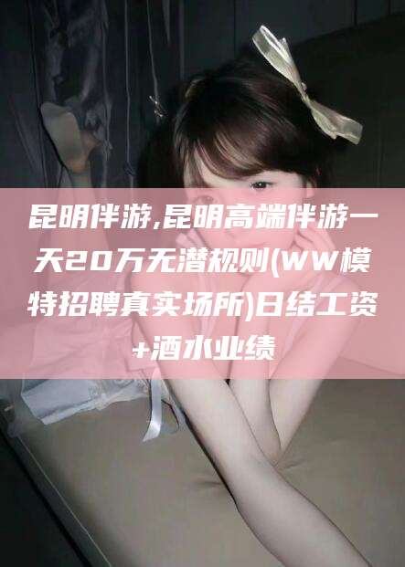 丽水昆明伴游,昆明高端伴游一天20万无潜规则(WW模特招聘真实场所)日结工资+酒水业绩