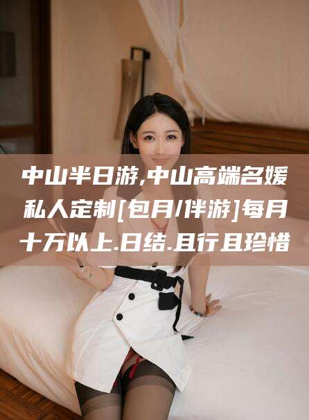 丽水中山半日游,中山高端名媛私人定制[包月/伴游]每月十万以上.日结.且行且珍惜