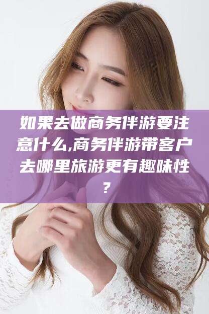 丽水如果去做商务伴游要注意什么,商务伴游带客户去哪里旅游更有趣味性？