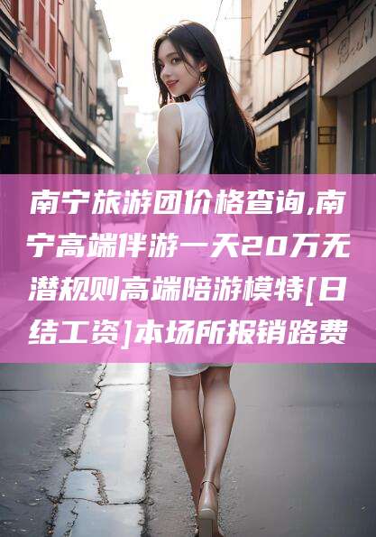丽水南宁旅游团价格查询,南宁高端伴游一天20万无潜规则高端陪游模特[日结工资]本场所报销路费