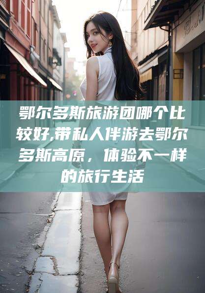 丽水鄂尔多斯旅游团哪个比较好,带私人伴游去鄂尔多斯高原，体验不一样的旅行生活