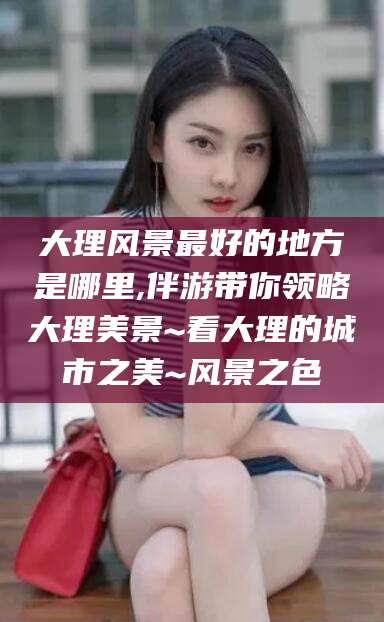 丽水大理风景最好的地方是哪里,伴游带你领略大理美景~看大理的城市之美~风景之色