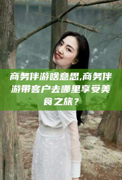 丽水商务伴游啥意思,商务伴游带客户去哪里享受美食之旅？