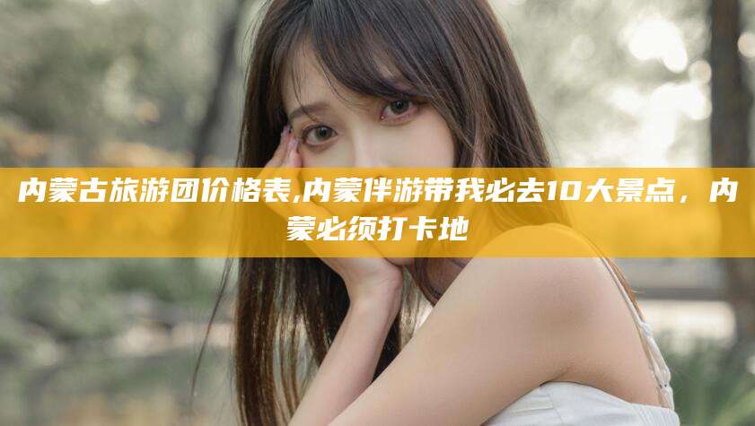 丽水内蒙古旅游团价格表,内蒙伴游带我必去10大景点，内蒙必须打卡地