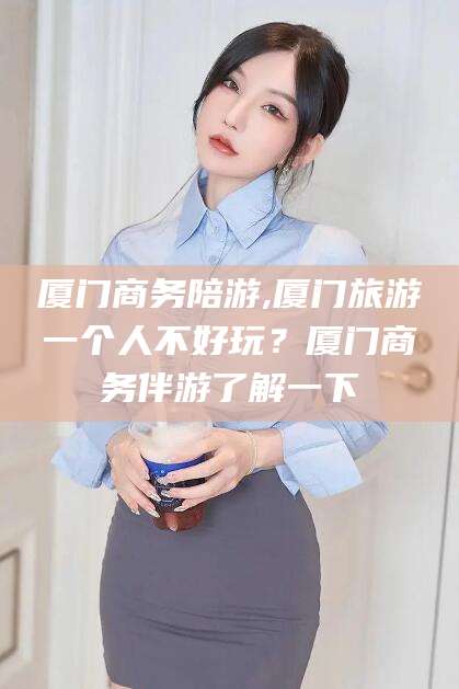 丽水厦门商务陪游,厦门旅游一个人不好玩？厦门商务伴游了解一下