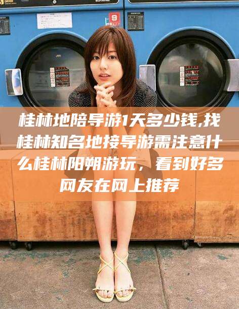 丽水桂林地陪导游1天多少钱,找桂林知名地接导游需注意什么桂林阳朔游玩，看到好多网友在网上推荐