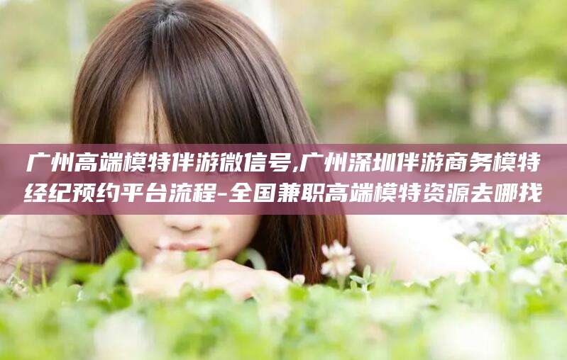 丽水广州高端模特伴游微信号,广州深圳伴游商务模特经纪预约平台流程-全国兼职高端模特资源去哪找