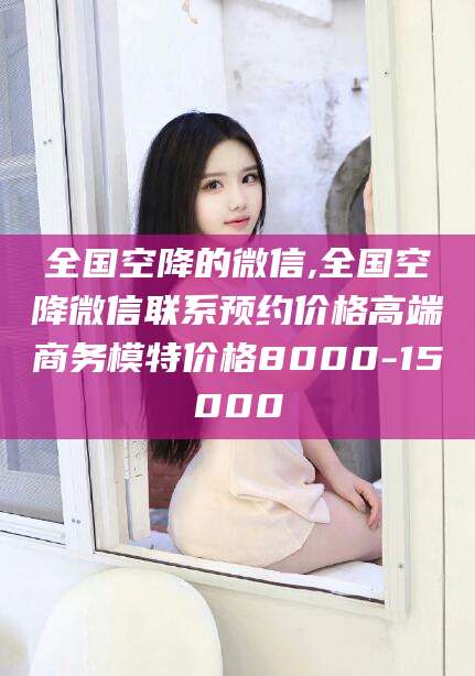 丽水全国空降的微信,全国空降微信联系预约价格高端商务模特价格8000-15000