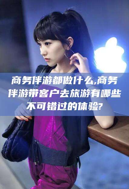 丽水商务伴游都做什么,商务伴游带客户去旅游有哪些不可错过的体验?