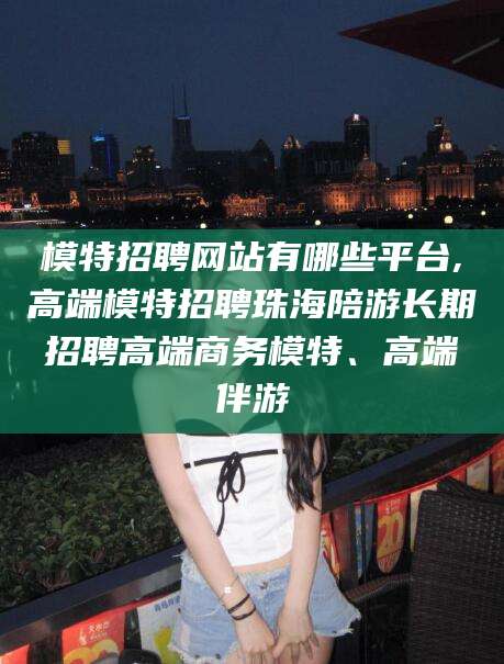 丽水模特招聘网站有哪些平台,高端模特招聘珠海陪游长期招聘高端商务模特、高端伴游