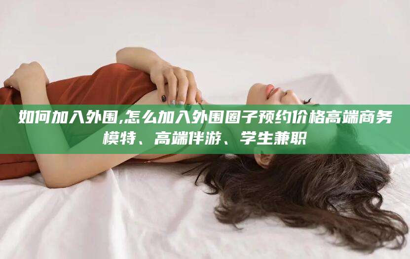 丽水如何加入外围,怎么加入外围圈子预约价格高端商务模特、高端伴游、学生兼职