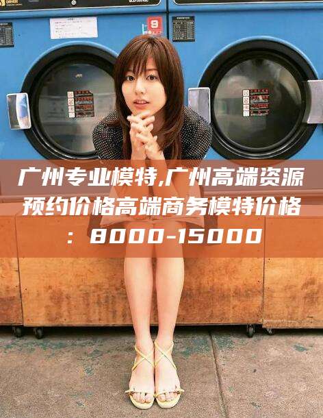 丽水广州专业模特,广州高端资源预约价格高端商务模特价格：8000-15000